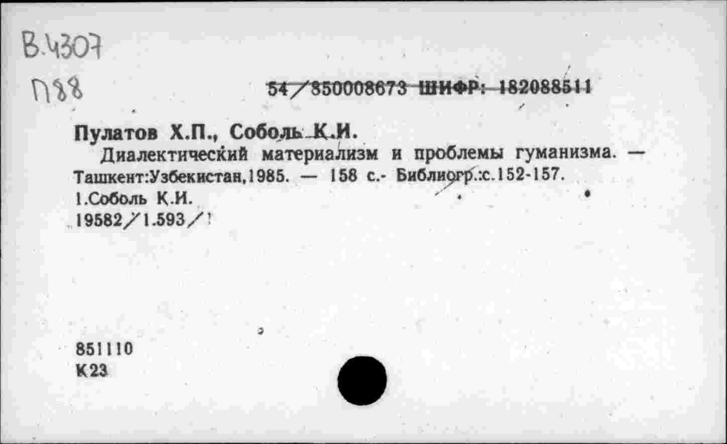 ﻿в.чзй
54/350008673 ШИ*Р: |вгов№11 о
Пу ла то в Х.П., СобольК.И.
Диалектический материализм и проблемы гуманизма. — Ташкент:Узбекистан, 1985. — 158 с.- Библи9Гр.:с.152-157.
1.Соболь К И.	•	•
19582/1.593 /'■
851110
К23